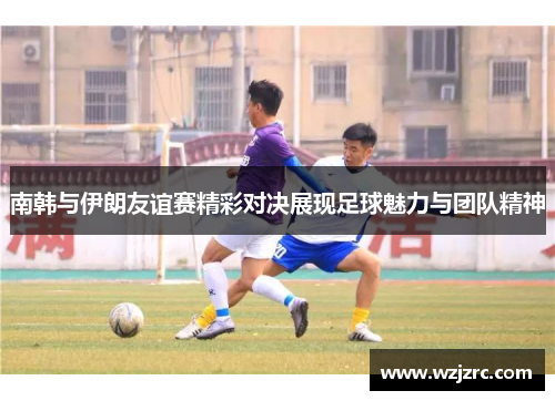 南韩与伊朗友谊赛精彩对决展现足球魅力与团队精神