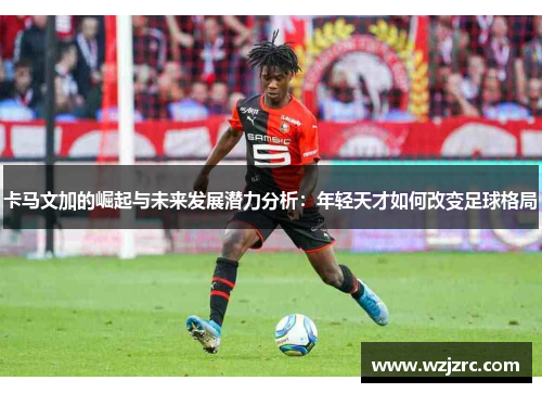 卡马文加的崛起与未来发展潜力分析：年轻天才如何改变足球格局