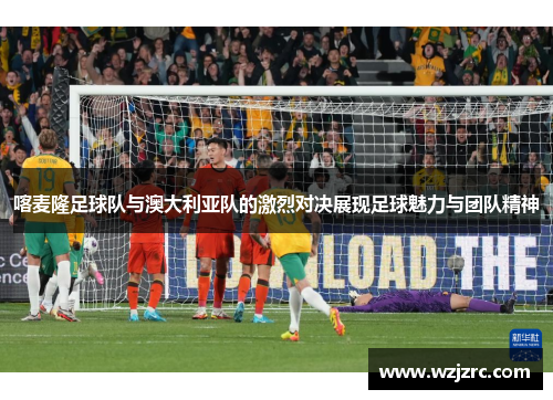 喀麦隆足球队与澳大利亚队的激烈对决展现足球魅力与团队精神