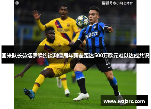 国米队长劳塔罗续约谈判僵局年薪差距达500万欧元难以达成共识