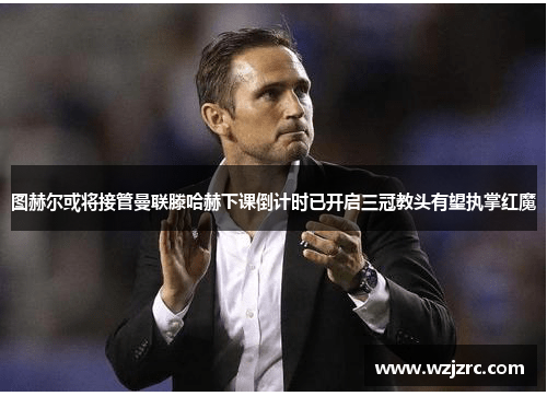 图赫尔或将接管曼联滕哈赫下课倒计时已开启三冠教头有望执掌红魔