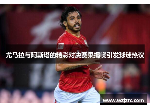 尤马拉与阿斯塔的精彩对决赛果揭晓引发球迷热议