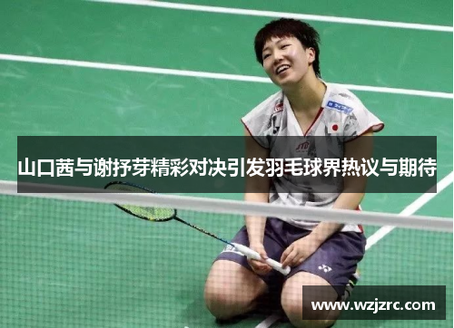山口茜与谢抒芽精彩对决引发羽毛球界热议与期待