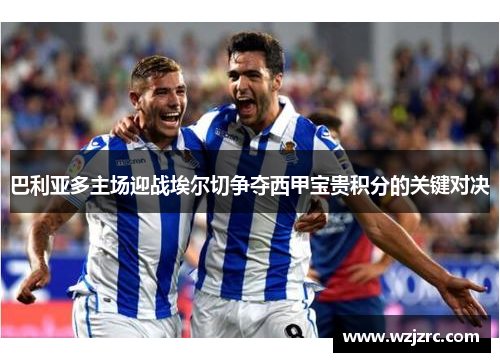 巴利亚多主场迎战埃尔切争夺西甲宝贵积分的关键对决