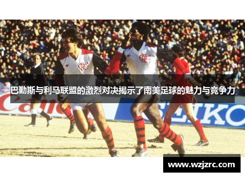 巴勤斯与利马联盟的激烈对决揭示了南美足球的魅力与竞争力