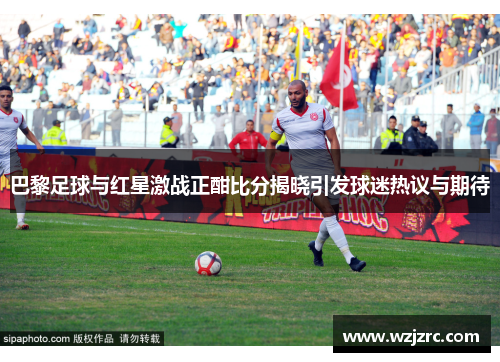巴黎足球与红星激战正酣比分揭晓引发球迷热议与期待