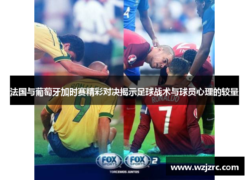 法国与葡萄牙加时赛精彩对决揭示足球战术与球员心理的较量